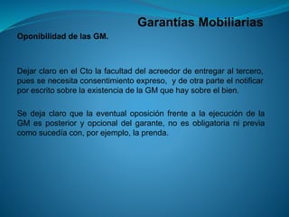 Garantías Mobiliarias 
OponibilidaddelasGM. 
DejarclaroenelCtolafacultaddelacreedordeentregaraltercero, puessenecesitaconsentimientoexpreso,ydeotraparteelnotificarporescritosobrelaexistenciadelaGMquehaysobreelbien. 
SedejaclaroquelaeventualoposiciónfrentealaejecucióndelaGMesposterioryopcionaldelgarante,noesobligatorianipreviacomosucedíacon,porejemplo,laprenda.  