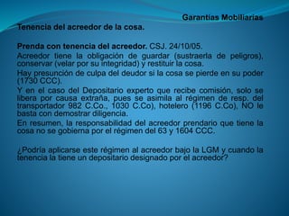 Garantías Mobiliarias 
Tenenciadelacreedordelacosa. 
Prendacontenenciadelacreedor.CSJ.24/10/05. 
Acreedortienelaobligacióndeguardar(sustraerladepeligros), conservar(velarporsuintegridad)yrestituirlacosa. 
Haypresuncióndeculpadeldeudorsilacosasepierdeensupoder(1730CCC). 
YenelcasodelDepositarioexpertoquerecibecomisión,soloseliberaporcausaextraña,puesseasimilaalrégimenderesp.deltransportador982C.Co.,1030C.Co),hotelero(1196C.Co),NOlebastacondemostrardiligencia. 
Enresumen,laresponsabilidaddelacreedorprendarioquetienelacosanosegobiernaporelrégimendel63y1604CCC. 
¿PodríaaplicarseesterégimenalacreedorbajolaLGMycuandolatenencialatieneundepositariodesignadoporelacreedor?  