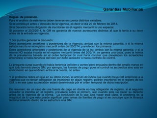 Garantías Mobiliarias 
Reglasdeprelación. 
Paraelanálisisdeestetemadebentenerseencuentadistintasvariables: 
Siseconstituyóantesodespuésdelavigencia,esdecireldía20defebrerode2014. 
SilaGarantíateníaobligacióndeinscribirseenelregistromercantilounoespecial. 
Siposterioral20/2/2014,laGMesgarantíadenuevosacreedoresdistintosalquelateníaasufavorantesdelaentradaenvigencia. 
Ydospuntosgeneranladiscusión: 
Entreacreedoresanterioresyposterioresdelavigencia,ambosconlamismagarantía,ysilamismaestabainscritaenelregistromercantilantesdel20/2/14,prevalecenlosprimeros. 
Entreacreedoresanterioresyposterioresdelavigenciadelaley,ambosconlamismagarantía,ysilamismaNOestabainscritaenelregistromercantilantesdel20/2/14,segeneraunaduda,pueslanormadalaprevalenciabasadaenelordentemporal(locualharíaconcluirqueprevalecenlosacreedoresanteriores)sihabíatenenciadelbienpordichoacreedorohabíacontratodecontrol. 
LapreguntasurgecuandonohabíatenenciadelbienocontrolperoencuadradentrodelampliomarcoenquetodoterminasiendoGM,porejemplo,lasfuentesdepago,pueselcontrolnosepredicasinosoloenelmomentoenqueeldineroentraalacuenta,noantes. 
Yelproblemaradicaenqueensuúltimoinciso,elartículo49indicaquecuandohayaGManterioresalavigenciaquenoteníanobligacióndeinscribirseenalgúnregistro,podráninscribirseenelregistrodelasGM,yenesecasosuprelaciónestarádeterminadaporelordentemporaldedichainscripción. 
Enresumen:enuncasodeunafuentedepagoendondenohayobligaciónderegistro,sielsegundoacreedorlainscribeenelregistro,prevalecesobreelprimero,auncuandoestevionacersuderechoantesdelavigenciadelanorma.Laconclusióndeloquetocahacerestáclara,elproblemaeslamagnituddeloqueestopuedesignificarparatemasdefuentesdepagosiseconcluyequelalibranzaterminateniendodentrodesuestructuraunaGM.  