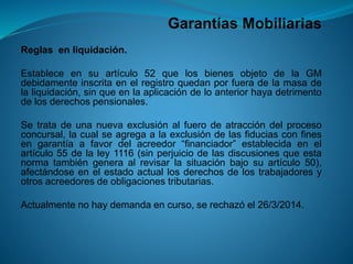 Garantías Mobiliarias 
Reglasenliquidación. 
Estableceensuartículo52quelosbienesobjetodelaGMdebidamenteinscritaenelregistroquedanporfueradelamasadelaliquidación,sinqueenlaaplicacióndeloanteriorhayadetrimentodelosderechospensionales. 
Setratadeunanuevaexclusiónalfuerodeatraccióndelprocesoconcursal,lacualseagregaalaexclusióndelasfiduciasconfinesengarantíaafavordelacreedor“financiador”establecidaenelartículo55delaley1116(sinperjuiciodelasdiscusionesqueestanormatambiéngeneraalrevisarlasituaciónbajosuartículo50), afectándoseenelestadoactuallosderechosdelostrabajadoresyotrosacreedoresdeobligacionestributarias. 
Actualmentenohaydemandaencurso,serechazóel26/3/2014.  