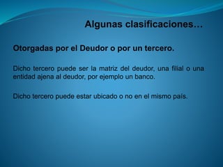 Algunas clasificaciones… 
OtorgadasporelDeudoroporuntercero. 
Dichoterceropuedeserlamatrizdeldeudor,unafilialounaentidadajenaaldeudor,porejemplounbanco. 
Dichoterceropuedeestarubicadoonoenelmismopaís.  