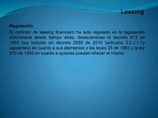 Leasing 
Regulación. 
Elcontratodeleasingfinancierohasidoreguladoenlalegislacióncolombianadesdetiempoatrás,destacándoseeldecreto913de1993hoyincluidoendecreto2555de2010(artículos2.2.1.1.1ysiguientes)encuantoasuselementosylasleyes35de1993ylaley510de1999encuantoaquienespuedenofrecerelmismo.  
