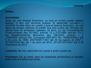 Leasing 
Partes. 
Arrendador. 
Debeserunaentidadfinanciera,notodoelmundopuederealizarleasing,niaunconrecursospropios.Eldesarrollonormativoydoctrinalhasidoclaroencuantoaqueelleasingfinanciero,esunafiguradeaccesoindirectoalcréditoquesolopuedeserofrecidaporciertostiposdeentidadesvigiladas,esdecir,porlasCompañíasdeFinanciamiento(ley35/1993,artículo12y510/1999,artículo17)ylosEstablecimientosBancarios(ley795/2003,artículo1y1328/2009,artículo26).ConceptosSBC/SFCNo.1999025345-1del8dejuniode1999,2007039517-001del30deagostode2007y2010027830-002del1dejuniode2010,2012073410-007del9denoviembrede2012 
Locatario.Nohayrestricciónencuantoaquienpuedeser. 
Proveedor.Noesparte,peroenocasionespromocionaelcontratopuesparaélimplicaunaventa.  