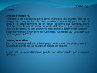 Leasing 
Clases 
LeasingFinanciero. 
Respectoaloselementosdelleasingfinanciero,losmismosson“a)laentregadecualquiertipodebien(muebleoinmueble)parasuusoygoce;b)elestablecimientodeuncanonperiódicoquecontiene,entreotrosfactores,laamortizacióndelcostodelbien;yc)laexistencia,enfavordellocatario,deunaopcióndeadquisiciónaltérminodelcontrato”. 
SuperintendenciaFinancieradeColombia.Concepto2010027830-002del1dejuniode2010. 
Leasingoperativo. 
Son:a)laentregadelbienyb)elpagodeuncanondearrendamiento”, noestandodentrodelosmismoslaopcióndecompra. 
Yporserunarrendamiento,puedeserdesarrolladoporcualquierpersona.  