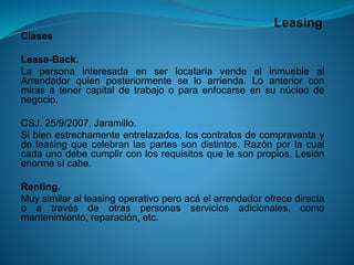 Leasing 
Clases 
Lease-Back. 
LapersonainteresadaenserlocatariavendeelinmueblealArrendadorquienposteriormenteseloarrienda.Loanteriorconmirasatenercapitaldetrabajooparaenfocarseensunúcleodenegocio. 
CSJ.25/9/2007.Jaramillo. 
Sibienestrechamenteentrelazados,loscontratosdecompraventaydeleasingquecelebranlaspartessondistintos.Razónporlacualcadaunodebecumplirconlosrequisitosquelesonpropios.Lesiónenormesícabe. 
Renting. 
Muysimilaralleasingoperativoperoacáelarrendadorofrecedirectaoatravésdeotraspersonasserviciosadicionales,comomantenimiento,reparación,etc.  