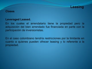 Leasing 
Clases 
LeveragedLeased. 
Enloscualeselarrendatariotienelapropiedadperolaadquisicióndelbienarrendadofuefinanciadaenparteconlaparticipacióndeinversionistas. 
Enelcasocolombianotendríarestriccionesporlalimitanteencuantoaquienespuedenofrecerleasingyloreferentealapropiedad.  