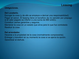Leasing 
Obligaciones. 
DelLocatario. 
Escogerlacosa(ydeelloseempiezaaderivarunaresponsabilidad). 
Pagarelcanon.Elleasingtieneelbeneficiodenosanciónporprepagosielvalorpagadoesinferioraunasumade880smlmv. 
Constituirciertasgarantíasyseguros. 
Mantenerlacosaenunestadoquesirvaparaloquefuecontratada 
Restituirlacosa. 
Delarrendador. 
Hacersealapropiedaddelacosa(normalmentecompraventa). 
Entregarytransferirensumomentolacosasiseejercelaopción. 
Garantizareldisfrute.  