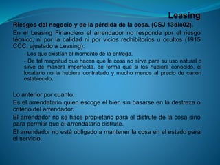 Leasing 
Riesgosdelnegocioydelapérdidadelacosa.(CSJ13dic02). 
EnelLeasingFinancieroelarrendadornorespondeporelriesgotécnico,niporlacalidadniporviciosredhibitoriosuocultos(1915CCC,ajustadoaLeasing): 
-Losqueexistíanalmomentodelaentrega. 
-Detalmagnitudquehacenquelacosanosirvaparasuusonaturalosirvedemaneraimperfecta,deformaquesiloshubieraconocido,ellocatarionolahubieracontratadoymuchomenosalpreciodecanonestablecido. 
Loanteriorporcuanto: 
Eselarrendatarioquienescogeelbiensinbasarseenladestrezaocriteriodelarrendador. 
Elarrendadornosehacepropietarioparaeldisfrutedelacosasinoparapermitirqueelarrendatariodisfrute. 
Elarrendadornoestáobligadoamantenerlacosaenelestadoparaelservicio.  