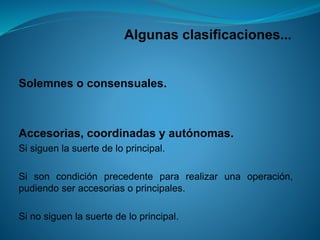 Algunas clasificaciones... 
Solemnesoconsensuales. 
Accesorias,coordinadasyautónomas. 
Sisiguenlasuertedeloprincipal. 
Sisoncondiciónprecedentepararealizarunaoperación, pudiendoseraccesoriasoprincipales. 
Sinosiguenlasuertedeloprincipal.  