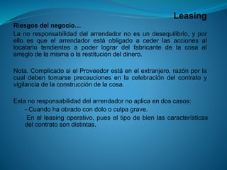 Leasing 
Riesgosdelnegocio… 
Lanoresponsabilidaddelarrendadornoesundesequilibrio,yporelloesqueelarrendadorestáobligadoacederlasaccionesallocatariotendientesapoderlogrardelfabricantedelacosaelarreglodelamismaolarestitucióndeldinero. 
Nota.ComplicadosielProveedorestáenelextranjero,razónporlacualdebentomarseprecaucionesenlacelebracióndelcontratoyvigilanciadelaconstruccióndelacosa. 
Estanoresponsabilidaddelarrendadornoaplicaendoscasos: 
-Cuandohaobradocondolooculpagrave. 
-Enelleasingoperativo,pueseltipodebienlascaracterísticasdelcontratosondistintas.  