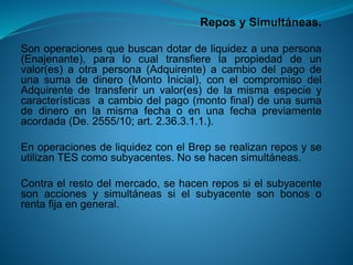 Repos y Simultáneas. 
Sonoperacionesquebuscandotardeliquidezaunapersona(Enajenante),paralocualtransfierelapropiedaddeunvalor(es)aotrapersona(Adquirente)acambiodelpagodeunasumadedinero(MontoInicial),conelcompromisodelAdquirentedetransferirunvalor(es)delamismaespecieycaracterísticasacambiodelpago(montofinal)deunasumadedineroenlamismafechaoenunafechapreviamenteacordada(De.2555/10;art.2.36.3.1.1.). 
EnoperacionesdeliquidezconelBrepserealizanreposyseutilizanTEScomosubyacentes.Nosehacensimultáneas. 
Contraelrestodelmercado,sehacenrepossielsubyacentesonaccionesysimultáneassielsubyacentesonbonosorentafijaengeneral.  