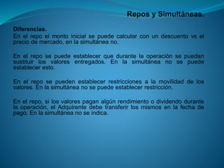 Repos y Simultáneas. 
Diferencias. 
Enelrepoelmontoinicialsepuedecalcularconundescuentovselpreciodemercado,enlasimultáneano. 
Enelreposepuedeestablecerquedurantelaoperaciónsepuedansustituirlosvaloresentregados.Enlasimultáneanosepuedeestableceresto. 
Enelreposepuedenestablecerrestriccionesalamovilidaddelosvalores.Enlasimultáneanosepuedeestablecerrestricción. 
Enelrepo,silosvalorespaganalgúnrendimientoodividendodurantelaoperación,elAdquirentedebetransferirlosmismosenlafechadepago.Enlasimultáneanoseindica.  