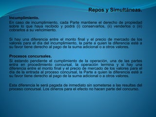 Repos y Simultáneas. 
Incumplimiento. 
Encasodeincumplimiento,cadaPartemantieneelderechodepropiedadsobreloquehayarecibidoypodrá(i)conservarlos,(ii)venderloso(iii) cobrarlosasuvencimiento. 
Sihayunadiferenciaentreelmontofinalyelpreciodemercadodelosvaloresparaeldíadelincumplimiento,laparteaquienladiferenciaestéasufavortienederechoalpagodelasumaadicionaloaotrosvalores. 
Procesosconcursales. 
Siestandopendienteelcumplimientodelaoperación,unadelaspartesentraenprocedimientoconcursal,laoperaciónterminaysihayunadiferenciaentreelmontofinalyelpreciodemercadodelosvaloresparaeldíadelaentradaalprocesoconcursal,laParteaquienladiferenciaestéasufavortienederechoalpagodelasumaadicionaloaotrosvalores. 
Estadiferencialeserápagadadeinmediatosinsometersealasresultasdelprocesoconcursal.Losdinerosparaelefectonohacenpartedelconcurso.  
