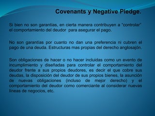 Covenantsy NegativePledge. 
Sibiennosongarantías,enciertamaneracontribuyena“controlar” elcomportamientodeldeudorparaasegurarelpago. 
Nosongarantíasporcuantonodanunapreferencianicubrenelpagodeunadeuda.Estructurasmaspropiasdelderechoanglosajón. 
Sonobligacionesdehaceronohacerincluidascomouneventodeincumplimientoydiseñadasparacontrolarelcomportamientodeldeudorfrenteasuspropiosdeudores,esdecirelquecobresusdeudas,ladisposicióndeldeudordesuspropiosbienes,laasuncióndenuevasobligaciones(inclusodemejorderecho)yelcomportamientodeldeudorcomocomerciantealconsiderarnuevaslíneasdenegocios,etc.  