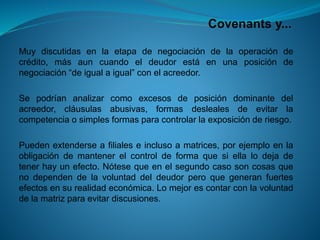 Covenantsy... 
Muydiscutidasenlaetapadenegociacióndelaoperacióndecrédito,másauncuandoeldeudorestáenunaposicióndenegociación“deigualaigual”conelacreedor. 
Sepodríananalizarcomoexcesosdeposicióndominantedelacreedor,cláusulasabusivas,formasdeslealesdeevitarlacompetenciaosimplesformasparacontrolarlaexposiciónderiesgo. 
Puedenextenderseafilialeseinclusoamatrices,porejemploenlaobligacióndemantenerelcontroldeformaquesiellalodejadetenerhayunefecto.Nótesequeenelsegundocasosoncosasquenodependendelavoluntaddeldeudorperoquegeneranfuertesefectosensurealidadeconómica.Lomejorescontarconlavoluntaddelamatrizparaevitardiscusiones.  