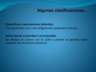 Algunas clasificaciones... 
Específicasopermanentes(abiertas). 
Paragarantizarunaomásobligaciones,presentesofuturas. 
Sobrebienescorporalesoincorporales. 
SedestacaelavanceconlaLGMapermitirlagarantíasobrecualquiertipodederechopersonal.  
