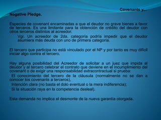 Covenantsy... 
NegativePledge. 
Especiesdecovenantencaminadasaqueeldeudornogravebienesafavordeterceros.Esunalimitanteparalaobtencióndecréditodeldeudorconotrostercerosdistintosalacreedor. 
Vgr.Unacreedorde2da.categoríapodríaimpedirqueeldeudorasumieramásdeudaconunodeprimeracategoría. 
ElterceroqueparticipanoestávinculadoporelNPyportantoesmuydifíciliniciaralgocontraeltercero. 
HayalgunaposibilidaddelAcreedordesolicitaraunjuezqueimpidaaldeudoryaltercerocelebrarelcontratoquedevieneenelincumplimientodelcovenantodeexigirunaresponsabilidadextracontractualsiprueba: 
-Elconocimientodeltercerodelacláusula(normalmentenosedanaconocerloscovenantsaterceros), 
-Intenciónclara(nobastaeldoloeventualolameraindiferencia); 
-Silasituaciónrayaenlacompetenciadesleal). 
Estademandanoimplicaeldesmontedelanuevagarantíaotorgada.  
