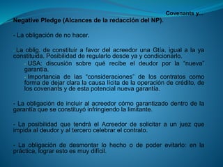 Covenantsy... 
NegativePledge(AlcancesdelaredaccióndelNP). 
-Laobligacióndenohacer. 
-Laoblig.deconstituirafavordelacreedorunaGtía.igualalayaconstituida.Posibilidadderegularlodesdeyaycondicionarlo. 
-USA:discusiónsobrequérecibeeldeudorporla“nueva” garantía. 
-Importanciadelas“consideraciones”deloscontratoscomoformadedejarclaralacausalícitadelaoperacióndecrédito,deloscovenantsydeestapotencialnuevagarantía. 
-Laobligacióndeincluiralacreedorcómogarantizadodentrodelagarantíaqueseconstituyóinfringiendolalimitante. 
-LaposibilidadquetendráelAcreedordesolicitaraunjuezqueimpidaaldeudoryaltercerocelebrarelcontrato. 
-Laobligacióndedesmontarlohechoodepoderevitarlo:enlapráctica,lograrestoesmuydifícil.  