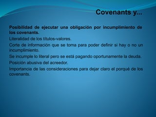 Covenantsy... 
Posibilidaddeejecutarunaobligaciónporincumplimientodeloscovenants. 
Literalidaddelostítulos-valores. 
Cortedeinformaciónquesetomaparapoderdefinirsihayonounincumplimiento. 
Seincumpleloliteralperoseestápagandooportunamenteladeuda. 
Posiciónabusivadelacreedor. 
Importanciadelasconsideracionesparadejarclaroelporquédeloscovenants.  