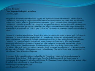 Acerca del autor: 
César Augusto Rodríguez Martínez 
Colombia, 1976. 
Abogado de la Universidad del Rosario (1998), con especializaciones en Derecho Comercial de la Universidad Javeriana y en Legislación Financiera de la Universidad de los Andes. Fue becario de la Fundación Carolina, entidad que auspició su máster en España en Derecho de los Negocios en la Universidad Francisco de Vitoria y el Colegio de Abogados de Madrid. Ha hecho cursos en Operación Bursátil y Mercado de Capitales de Asobursátil, en Negociación Profesional del Colegio de Estudios Superiores de Administración –CESA y en Evaluación Financiera de Proyectos de la Universidad de la Sabana. 
Durante su experiencia profesional de más de 15 años, ha estado vinculado al sector real, a oficinas de abogados y al Banco CorpBanca Colombia S.A. (antes Banco Santander), siendo su último cargo Secretario General y responsable de la Vicepresidencia jurídica de Banco CorpBanca y sus filiales en Colombia. Su experiencia se ha enfocado en temas de negocio financiero y fiduciario, tesorería, asuntos jurisdiccionales, Gobierno Corporativo, relaciones con autoridades, mercado de valores y Banca de Inversión. Ha sido miembro de distintas juntas directivas de los Grupos Santander y CorpBanca. Ha participado en comités gremiales auspiciados por la Asobancaria y el Autorregulador del Mercado de Valores –AMV para temas de Habeas Data y Educación Financiera. Actualmente es miembro de Tobar & Romero Abogados. 
Es profesor de las especializaciones en Legislación Financiera y Negocios Internacionales de la Universidad de los Andes, y de la maestría en Derecho de la Empresa y de los Negocios de la Universidad de la Sabana. Es miembro del Colegio de Abogados Comercialistas, del cual ha sido editor de su boletín y miembro de su Junta Directiva. 
cesarrodriguez@trtabogados.com 
cesrodriguez@hotmail.com 