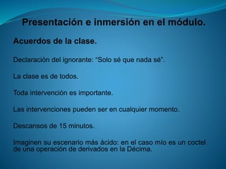 Presentación e inmersión en el módulo. 
Acuerdosdelaclase. 
Declaracióndelignorante:“Soloséquenadasé”. 
Laclaseesdetodos. 
Todaintervenciónesimportante. 
Lasintervencionespuedenserencualquiermomento. 
Descansosde15minutos. 
Imaginensuescenariomásácido:enelcasomíoesuncocteldeunaoperacióndederivadosenlaDécima.  