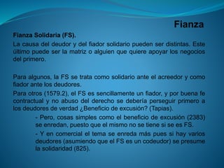 Fianza 
FianzaSolidaria(FS). 
Lacausadeldeudorydelfiadorsolidariopuedenserdistintas.Esteúltimopuedeserlamatrizoalguienquequiereapoyarlosnegociosdelprimero. 
Paraalgunos,laFSsetratacomosolidarioanteelacreedorycomofiadorantelosdeudores. 
Paraotros(1579.2),elFSessencillamenteunfiador,yporbuenafecontractualynoabusodelderechosedeberíaperseguirprimeroalosdeudoresdeverdad¿Beneficiodeexcusión?(Tapias). 
-Pero,cosassimplescomoelbeneficiodeexcusión(2383) seenredan,puestoqueelmismonosetienesiseesFS. 
-Yencomercialeltemaseenredamáspuessihayvariosdeudores(asumiendoqueelFSesuncodeudor)sepresumelasolidaridad(825).  