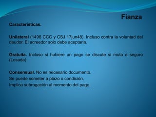 Fianza 
Características. 
Unilateral(1496CCCyCSJ17jun48).Inclusocontralavoluntaddeldeudor.Elacreedorsolodebeaceptarla. 
Gratuita.Inclusosihubiereunpagosediscutesimutaaseguro(Losada). 
Consensual.Noesnecesariodocumento. 
Sepuedesometeraplazoocondición. 
Implicasubrogaciónalmomentodelpago.  