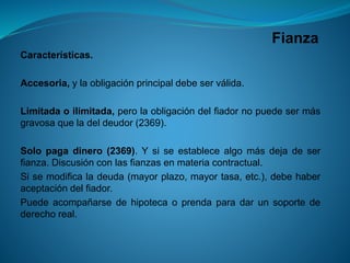 Fianza 
Características. 
Accesoria,ylaobligaciónprincipaldebeserválida. 
Limitadaoilimitada,perolaobligacióndelfiadornopuedesermásgravosaqueladeldeudor(2369). 
Solopagadinero(2369).Ysiseestablecealgomásdejadeserfianza.Discusiónconlasfianzasenmateriacontractual. 
Sisemodificaladeuda(mayorplazo,mayortasa,etc.),debehaberaceptacióndelfiador. 
Puedeacompañarsedehipotecaoprendaparadarunsoportedederechoreal.  
