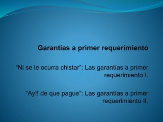 Garantías a primer requerimiento 
“Ni se le ocurra chistar”: Las garantías a primer requerimiento I. 
“Ay!! de que pague”: Las garantías a primer requerimiento II.  