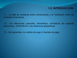 1.0. INTRODUCCIÓN. 
1.1..Lafaltadeconfianzaentrecomerciantesyla“confianza”entrelasentidadesfinancieras. 
1.2..Lasdiferenciasculturales,idiomáticas,normativas(enespecialaduaneras),JUDICIALESylasdistanciasgeográficas. 
1.3..Songarantías,nomediosdepagonifuentesdepago.  