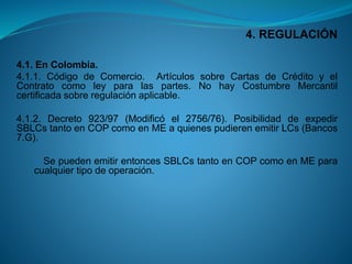 4. REGULACIÓN 
4.1.EnColombia. 
4.1.1.CódigodeComercio.ArtículossobreCartasdeCréditoyelContratocomoleyparalaspartes.NohayCostumbreMercantilcertificadasobreregulaciónaplicable. 
4.1.2.Decreto923/97(Modificóel2756/76).PosibilidaddeexpedirSBLCstantoenCOPcomoenMEaquienespudierenemitirLCs(Bancos7.G). 
SepuedenemitirentoncesSBLCstantoenCOPcomoenMEparacualquiertipodeoperación.  