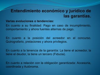 Entendimiento económico y jurídico de las garantías. 
Variasevolucionesotendencias: 
Encuantoasufinalidad:Pagoencasodeincumplimiento, comportamientoyahorafuentesalternasdepago. 
Encuantoalaposicióndelacreedorenelconcurso. Quirografario,prelacionesyahoraprivilegios. 
Encuantoalatenenciadelagarantía:Latieneelacreedor,latieneeldeudor,latieneuntercero(Fiducia). 
Encuantoarelaciónconlaobligacióngarantizada:Accesoria, coordinadayAutónoma.  