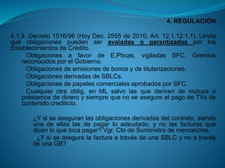4. REGULACIÓN 
4.1.3.Decreto1516/98(HoyDec.2555de2010,Art.12.1.12.1.1).LimitaquéobligacionespuedenseravaladasogarantizadasporlosEstablecimientosdeCrédito. 
ObligacionesafavordeE.Pbcas,vigiladasSFC,GremiosreconocidosporelGobierno. 
Obligacionesdeemisionesdebonosydetitularizaciones. 
ObligacionesderivadasdeSBLCs. 
ObligacionesdepapelescomercialesaprobadosporSFC. 
Cualquierotraoblig.enMLsalvolasquederivendemutuosopréstamosdedineroysiemprequenoseasegureelpagodeTVsdecontenidocrediticio. 
¿Ysiseaseguranlasobligacionesderivadasdelcontrato,siendounadeellaslasdepagarloadeudado,ynolasfacturasquedicenloquetocapagar?Vgr.CtodeSuministrodemercancías. 
¿YsiseaseguralafacturaatravésdeunaSBLCynoatravésdeunaGB?  