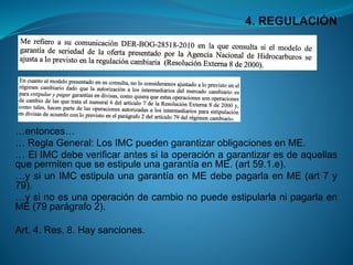 4. REGULACIÓN 
…entonces… 
…ReglaGeneral:LosIMCpuedengarantizarobligacionesenME. 
…ElIMCdebeverificarantessilaoperaciónagarantizaresdeaquellasquepermitenqueseestipuleunagarantíaenME.(art59.1.e). 
…ysiunIMCestipulaunagarantíaenMEdebepagarlaenME(art7y79). 
…ysinoesunaoperacióndecambionopuedeestipularlanipagarlaenME(79parágrafo2). 
Art.4.Res.8.Haysanciones.  