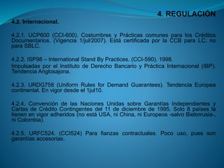 4. REGULACIÓN 
4.2.Internacional. 
4.2.1.UCP600(CCI-600).CostumbresyPrácticascomunesparalosCréditosDocumentarios.(Vigencia1/jul/2007).EstácertificadaporlaCCBparaLC,noparaSBLC. 
4.2.2.ISP98–InternationalStandByPractices.(CCI-590).1998. 
ImpulsadasporelInstitutodeDerechoBancarioyPrácticaInternacional(IBP). TendenciaAnglosajona. 
4.2.3.URDG758(UniformRulesforDemandGuarantees).TendenciaEuropeacontinental.Envigordesdeel1jul10. 
4.2.4.ConvencióndelasNacionesUnidassobreGarantíasIndependientesyCartasdeCréditoContingentesdel11dediciembrede1995.Solo8paíseslatienenenvigoradheridos(noestáUSA,niChina,niEuropeos-salvoBielorrusia-, niColombia). 
4.2.5.URFC524.(CCI524)Parafianzascontractuales.Pocouso,puessongarantíasaccesorias.  