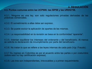 4. REGULACIÓN 
4.3.PuntoscomunesentrelasUCP600,lasISP98ylasURDG758. 
4.3.1.Ningunaesunaley,sonsoloregulacionesprivadasderivadasdelasprácticascomerciales. 
4.3.2.Elsometimientoaellasdebeserexpreso. 
4.3.3.Sepuedeexcluirlaaplicacióndeapartesdelasmismas. 
4.3.4.Laresponsabilidadenlarevisiónsebasaenlaconformidad“aparente”. 
4.3.5.Intentanequilibrarlosinteresesdelordenanteydelbeneficiario.Almenossesolicitaladeclaracióndeincumplimientoporpartedelbeneficiario. 
4.3.6.Notratanloqueserefierealasleyesinternasdecadapaís(Vgr.Fraude). 
4.3.7.SuingresoenColombiaesporelacuerdoentrelaspartesoporcostumbre(sobreestonohaycertificaciónexpresa). 
4.3.8.Lastressonindependientes,irrevocablesyaprimerrequerimiento.  