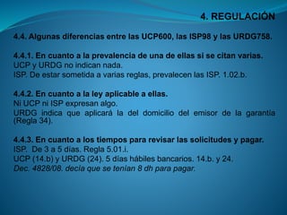 4. REGULACIÓN 
4.4.AlgunasdiferenciasentrelasUCP600,lasISP98ylasURDG758. 
4.4.1.Encuantoalaprevalenciadeunadeellassisecitanvarias. 
UCPyURDGnoindicannada. 
ISP.Deestarsometidaavariasreglas,prevalecenlasISP.1.02.b. 
4.4.2.Encuantoalaleyaplicableaellas. 
NiUCPniISPexpresanalgo. 
URDGindicaqueaplicaráladeldomiciliodelemisordelagarantía(Regla34). 
4.4.3.Encuantoalostiempospararevisarlassolicitudesypagar. 
ISP.De3a5días.Regla5.01.i. 
UCP(14.b)yURDG(24).5díashábilesbancarios.14.b.y24. 
Dec.4828/08.decíaquesetenían8dhparapagar.  