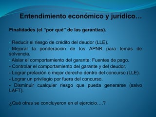 Entendimiento económico y jurídico… 
Finalidades(el“porqué”delasgarantías). 
-Reducirelriesgodecréditodeldeudor(LLE). 
-MejorarlaponderacióndelosAPNRparatemasdesolvencia. 
-Aislarelcomportamientodelgarante:Fuentesdepago. 
-Controlarelcomportamientodelgaranteydeldeudor. 
-Lograrprelaciónomejorderechodentrodelconcurso(LLE). 
-Lograrunprivilegioporfueradelconcurso. 
-Disminuircualquierriesgoquepuedagenerarse(salvoLAFT). 
¿Quéotrasseconcluyeronenelejercicio….?  