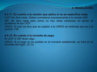 4. REGULACIÓN 
4.4.11.Encuantoalaversiónqueaplicasinoseespecificanada. 
UCP.Nodicenada.Debensometerseexpresamentealaversión600. 
ISP.NodicenadaperocomonohayotrasversionesnotienenelproblemadelasUCP. 
URDG.SisolosedicequesesujetanalaURDGseentiendequeesalaversión758. 
4.4.12.Encuantoalamonedadepago. 
NiUCPniISPdicenalgo. 
URDG.Sielpagonoesposibleenlamonedaestablecida,seharáenlamonedadellugar.(21.b)  