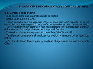 5. GARANTÍAS DE CASA MATRIZ Y COMFORT LETTERS. 
5.1.Garantíadelamatriz. 
-Tocatenerclaroquésepretendedelamatriz. 
-SolicituddeOpiniónlegal. 
-Tenercuidadoconsuvigencia(Vgr.Sidicequeestávigenteentantohayaobligacionesagarantizarydejadehaberlasenunmomentodado) –Incluirredacciónencuantoaqueseextinguenpordeclaraciónexpresadelacreedor,lacualpodráserpedidaporelDeudor. 
-EncuadrandentrodelopermitidobajoRes8/2000,art.39. 
-Tambiénsedebepedirelanalizarloscostosytiemposdeuneventualcobro. 
-¿AvalesdeCasaMatrizparagarantizarobligacionesdeunasucursal? Caso.  