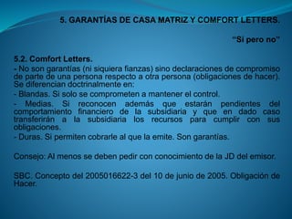 5. GARANTÍAS DE CASA MATRIZ Y COMFORT LETTERS. 
“Sí pero no” 
5.2.ComfortLetters. 
-Nosongarantías(nisiquierafianzas)sinodeclaracionesdecompromisodepartedeunapersonarespectoaotrapersona(obligacionesdehacer). Sediferenciandoctrinalmenteen: 
-Blandas.Sisolosecomprometenamantenerelcontrol. 
-Medias.Sireconocenademásqueestaránpendientesdelcomportamientofinancierodelasubsidiariayqueendadocasotransferiránalasubsidiarialosrecursosparacumplirconsusobligaciones. 
-Duras.Sipermitencobrarlealquelaemite.Songarantías. 
Consejo:AlmenossedebenpedirconconocimientodelaJDdelemisor. 
SBC.Conceptodel2005016622-3del10dejuniode2005.ObligacióndeHacer.  