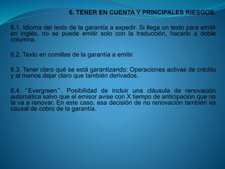 6. TENER EN CUENTA Y PRINCIPALES RIESGOS. 
6.1.Idiomadeltextodelagarantíaaexpedir.Sillegauntextoparaemitireninglés,nosepuedeemitirsoloconlatraducción,hacerloadoblecolumna. 
6.2.Textoencomillasdelagarantíaaemitir. 
6.3.Tenerclaroquéseestágarantizando:Operacionesactivasdecréditoyalmenosdejarclaroquetambiénderivados. 
6.4.“Evergreen”.PosibilidaddeincluirunacláusuladerenovaciónautomáticasalvoqueelemisoraviseconXtiempodeanticipaciónquenolavaarenovar.Enestecaso,esadecisióndenorenovacióntambiénescausaldecobrodelagarantía.  