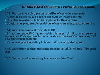 6. PARA TENER EN CUENTA Y PRINCIPALES RIESGOS. 
6.13.AbusosenelcobroporpartedelBeneficiariodelagarantía. 
Almenossolicitarlequedeclarequehubounincumplimiento. 
Noentraraevaluarsihuboincumplimiento.Dejarloclaro. 
Consignarelpagoaórdenesdelbeneficiarioenunjuzgado.Noseusa. 
6.14.VacíosencuantoalcobrodelaGB. 
Sinoseespecificóquiendebíafirmarla.UnRL,unapersonaautorizada?Conceptoampliodelapalabraadministraciónbajolaley222odemandatarioaparente. 
Sinoseespecificóeldíaylahorahastaquesepodíacobrar. 
6.15.ConversiónaotrasmonedasdistintasalUSD.NohayTRMparaellas. 
6.16.Ojoconlosdocumentosylaspersonas“YeaYea”.  