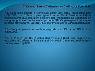 7. Casos. : Laudo Cadenalcovs Corfinsura22jun1999. 
7.1.CadenalcosolicitóaCorfinsuraemitirunaSBLCirrevocablebajoUCP500porUS4mmparagarantizaralBankBoston–HKelfinanciamientoqueestedieraaKennyTsui,mandatariodeCadenalcoenHongKongyquiencontraesecupopedíaSBLCsparagarantizaraotrostercerosproveedores.LaSBLCfueconfirmadaporelBankBostonMiami. 
7.2.KennyempezóaincumplirelpagodesusSBLCsconBBHK(Usd3’800.000). 
7.3.El23myo1995BBHKcobraUsd3’5mmaBBM,estepagayasuvezcobraaCorfinsura.Estapagael30myo95.CadenalcoreembolsóaCorfinsurael1ag1995.  