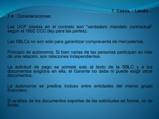 7. Casos. : Laudo… 
7.4.Consideraciones: 
LasUCPcitadasenelcontratoson“verdaderomandatocontractual” segúnel1602CCC(leyparalaspartes). 
LasSBLCsnosonsoloparagarantizarcompraventademercaderías. 
Principiodeautonomía:Sibienvariasdelaspersonasparticipanenmásdeunarelación,sonrelacionesindependientes. 
LasolicituddepagosesometesoloaltextodelaSBLCyalosdocumentosexigidosenella,elGarantenodebenipuedeexigirotrosdocumentos. 
Laautonomíasepredicainclusoentreentidadesdelmismogrupofinanciero. 
Elanálisisdelosdocumentossoportesdelassolicitudesesformal,nodefondo.  