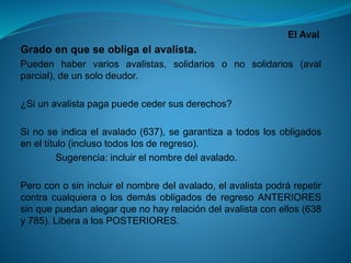 El Aval 
Gradoenqueseobligaelavalista. 
Puedenhabervariosavalistas,solidariosonosolidarios(avalparcial),deunsolodeudor. 
¿Siunavalistapagapuedecedersusderechos? 
Sinoseindicaelavalado(637),segarantizaatodoslosobligadoseneltítulo(inclusotodoslosderegreso). 
Sugerencia:incluirelnombredelavalado. 
Peroconosinincluirelnombredelavalado,elavalistapodrárepetircontracualquieraolosdemásobligadosderegresoANTERIORESsinquepuedanalegarquenohayrelacióndelavalistaconellos(638y785).LiberaalosPOSTERIORES.  