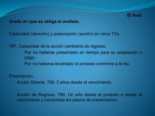 El Aval 
Gradoenqueseobligaelavalista. 
Caducidad(derecho)yprescripción(acción)enotrosTVs. 
787.Caducidaddelaaccióncambiariaderegreso: 
Pornohabersepresentadoentiempoparasuaceptaciónopago: 
Pornohaberselevantadoelprotestoconformealaley. 
Prescripción. 
AcciónDirecta.789.3añosdesdeelvencimiento. 
AccióndeRegreso.790.Unañodesdeelprotestoodesdeelvencimientoyconcluidoslosplazosdepresentación.  