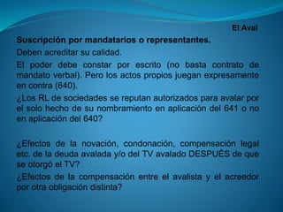 El Aval 
Suscripciónpormandatariosorepresentantes. 
Debenacreditarsucalidad. 
Elpoderdebeconstarporescrito(nobastacontratodemandatoverbal).Perolosactospropiosjueganexpresamenteencontra(640). 
¿LosRLdesociedadessereputanautorizadosparaavalarporelsolohechodesunombramientoenaplicacióndel641onoenaplicacióndel640? 
¿Efectosdelanovación,condonación,compensaciónlegaletc.deladeudaavaladay/odelTVavaladoDESPUÉSdequeseotorgóelTV? 
¿Efectosdelacompensaciónentreelavalistayelacreedorporotraobligacióndistinta?  