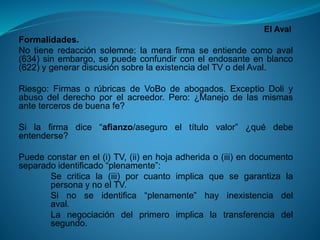 El Aval 
Formalidades. 
Notieneredacciónsolemne:lamerafirmaseentiendecomoaval(634)sinembargo,sepuedeconfundirconelendosanteenblanco(622)ygenerardiscusiónsobrelaexistenciadelTVodelAval. 
Riesgo:FirmasorúbricasdeVoBodeabogados.ExceptioDoliyabusodelderechoporelacreedor.Pero:¿Manejodelasmismasantetercerosdebuenafe? 
Silafirmadice“afianzo/aseguroeltítulovalor”¿quédebeentenderse? 
Puedeconstarenel(i)TV,(ii)enhojaadheridao(iii)endocumentoseparadoidentificado“plenamente”: 
Secriticala(iii)porcuantoimplicaquesegarantizalapersonaynoelTV. 
Sinoseidentifica“plenamente”hayinexistenciadelaval. 
Lanegociacióndelprimeroimplicalatransferenciadelsegundo.  