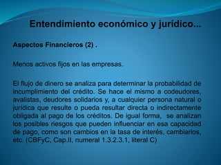 Entendimiento económico y jurídico... 
AspectosFinancieros(2). 
Menosactivosfijosenlasempresas. 
Elflujodedineroseanalizaparadeterminarlaprobabilidaddeincumplimientodelcrédito.Sehaceelmismoacodeudores, avalistas,deudoressolidariosy,acualquierpersonanaturalojurídicaqueresulteopuedaresultardirectaoindirectamenteobligadaalpagodeloscréditos.Deigualforma,seanalizanlosposiblesriesgosquepuedeninfluenciarenesacapacidaddepago,comosoncambiosenlatasadeinterés,cambiarios, etc.(CBFyC,Cap.II,numeral1.3.2.3.1,literalC)  